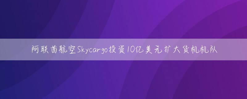 阿联酋航空Skycargo投资10亿美元扩大货机机队