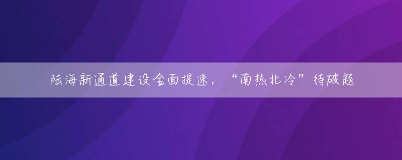 陆海新通道建设全面提速，“南热北冷”待破题