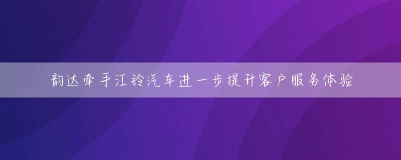 韵达牵手江铃汽车进一步提升客户服务体验