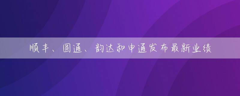 顺丰、圆通、韵达和申通发布最新业绩