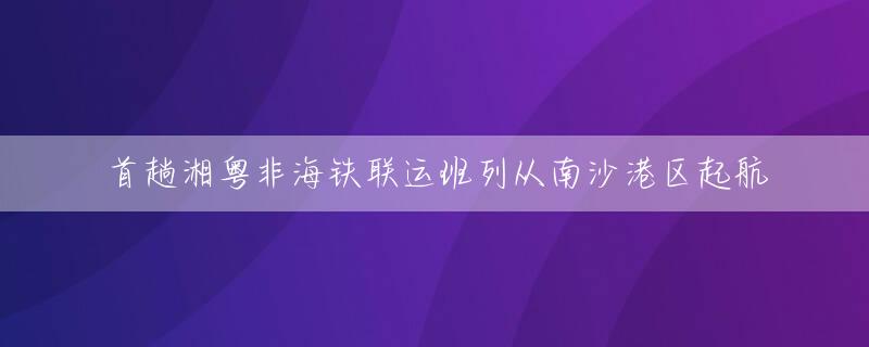 首趟湘粤非海铁联运班列从南沙港区起航
