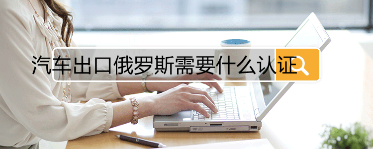 汽车出口俄罗斯需要什么认证(图1)